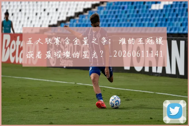 五大联赛含金量之争：谁的王冠镶嵌着最璀璨的星光？_20260611141027