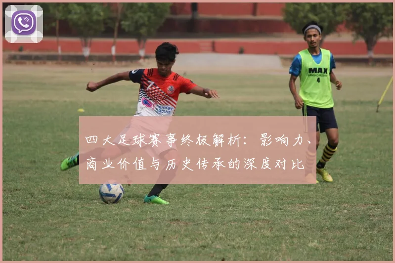 四大足球赛事终极解析：影响力、商业价值与历史传承的深度对比