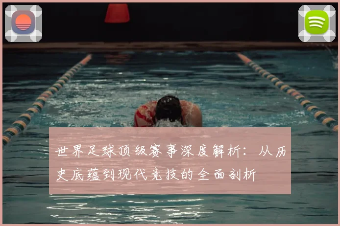 世界足球顶级赛事深度解析：从历史底蕴到现代竞技的全面剖析