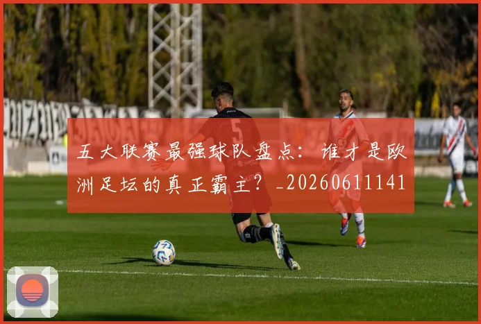 五大联赛最强球队盘点：谁才是欧洲足坛的真正霸主？_20260611141720
