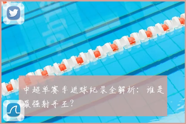 中超单赛季进球纪录全解析：谁是最强射手王？
