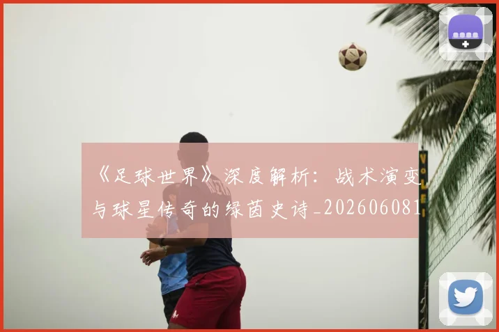《足球世界》深度解析：战术演变与球星传奇的绿茵史诗_20260608195127