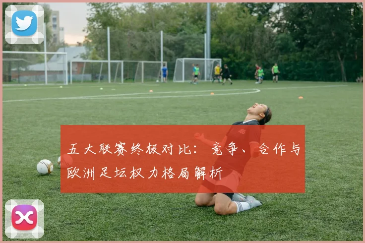 五大联赛终极对比：竞争、合作与欧洲足坛权力格局解析