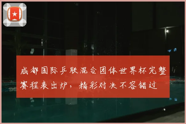成都国际乒联混合团体世界杯完整赛程表出炉，精彩对决不容错过