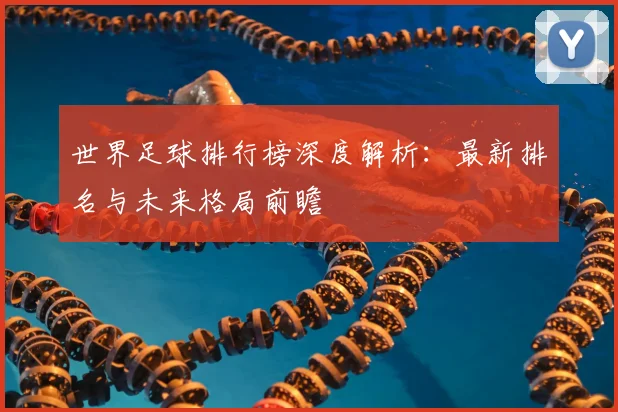 世界足球排行榜深度解析：最新排名与未来格局前瞻