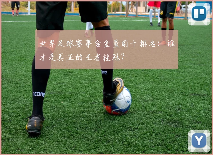 世界足球赛事含金量前十排名:谁才是真正的王者桂冠?