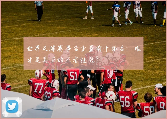 世界足球赛事含金量前十排名：谁才是真正的王者桂冠？