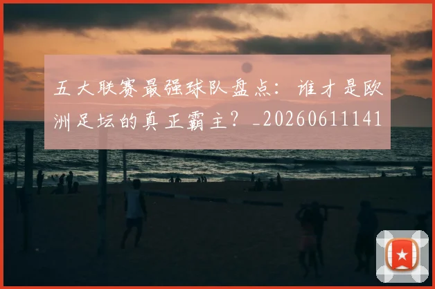 五大联赛最强球队盘点：谁才是欧洲足坛的真正霸主？_20260611141720