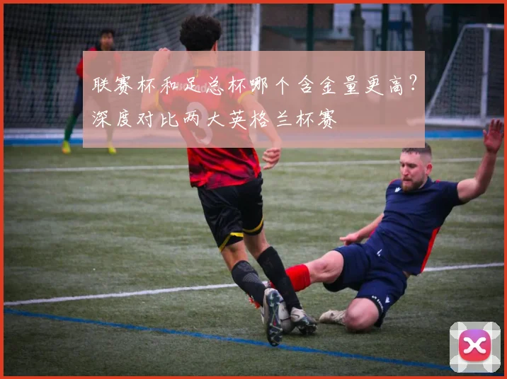 联赛杯和足总杯哪个含金量更高？深度对比两大英格兰杯赛
