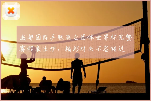 成都国际乒联混合团体世界杯完整赛程表出炉，精彩对决不容错过