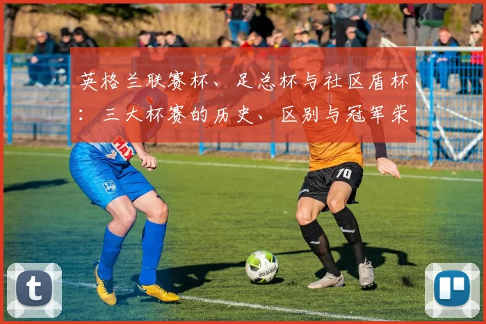 英格兰联赛杯、足总杯与社区盾杯：三大杯赛的历史、区别与冠军荣耀全解析